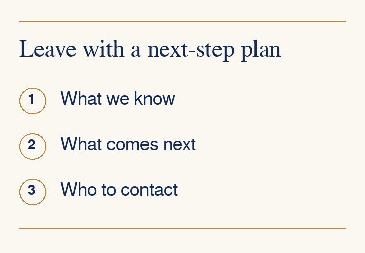 Leave with a next-step plan: What we know, What comes next, Who to contact. Ask for instructions you can refer to at home.
