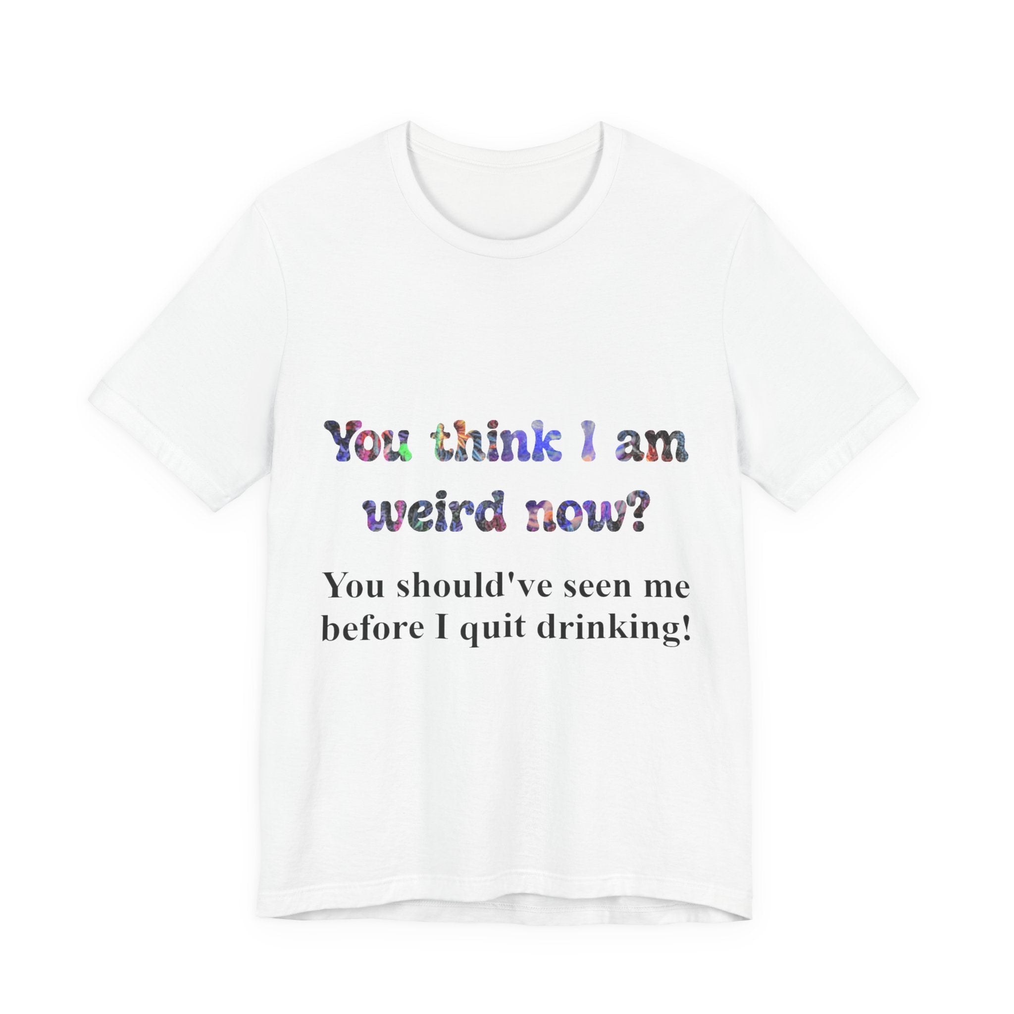 Funny Quote Tee — "You think I am weird now? You should've seen me before I quit drinking!"