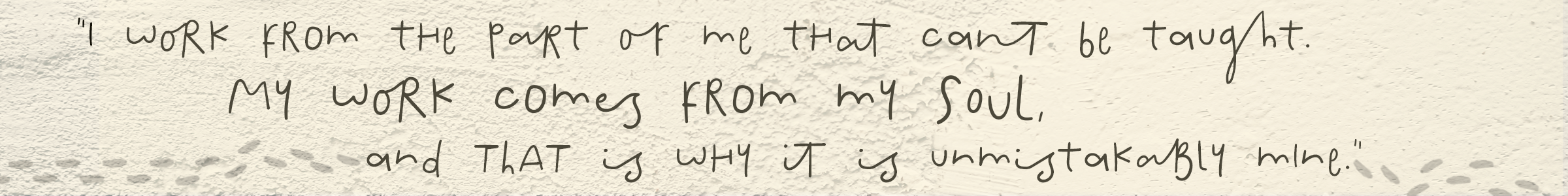 I work from the part of me that cannot be taught. My work comes from my soul, and that is why it is unmistakably mine.